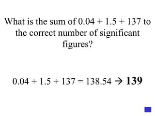 What is the sum of 0.04 + 1.5 + 137 to the correct number of significant figures? 0.04 + 1.5 + 137 = 138.54     139 
