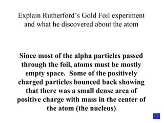 Explain Rutherford’s Gold Foil experiment and what he discovered about the atom Since most of the alpha particles passed through the foil, atoms must be mostly empty space.  Some of the positively charged particles bounced back showing that there was a small dense area of positive charge with mass in the center of the atom (the nucleus) 