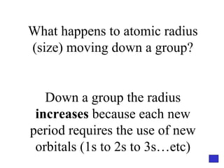 What happens to atomic radius (size) moving down a group? Down a group the radius  increases  because each new period requires the use of new orbitals (1s to 2s to 3s…etc) 