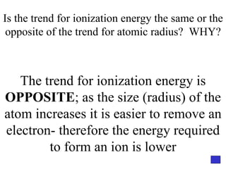 Is the trend for ionization energy the same or the opposite of the trend for atomic radius?  WHY? The trend for ionization energy is  OPPOSITE ; as the size (radius) of the atom increases it is easier to remove an electron- therefore the energy required to form an ion is lower 