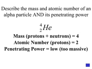 Describe the mass and atomic number of an alpha particle AND its penetrating power Mass (protons + neutrons) = 4 Atomic Number (protons) = 2 Penetrating Power = low (too massive) 