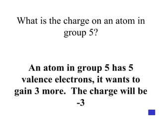 What is the charge on an atom in group 5? An atom in group 5 has 5 valence electrons, it wants to gain 3 more.  The charge will be -3 