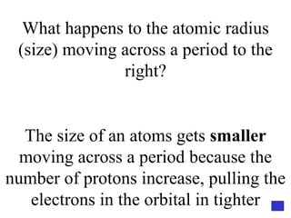 What happens to the atomic radius (size) moving across a period to the right? The size of an atoms gets  smaller  moving across a period because the number of protons increase, pulling the electrons in the orbital in tighter 
