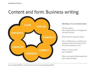 communication 2

Content and form: Business writing
CLEAR

Workshop: 7 Cs of communication

CONCISE

CORTEOUS
CONCRETE

Visit the website:
http://www.mindtools.com/pages/article/newCS_85.htm
Read the article in groups. Discuss:
The 7 Cs; What do you consider to be
related to content, and what is form?
Or is there sometimes a mix?

COMPLETE
CORRECT
COHERENT

What is a “call to action”
(see Complete) ?
What is your good and bad experience
with business writing?

Source: http://goo.gl/WQcwS2 . See also this ressource for tips on writing: http://goo.gl/oKAf0a

 