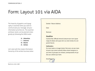 communication 2

Form: Layout 101 via AIDA
The hiearchy of graphics and typography is essential when you want to
communicate your message, set your
information priorities etc. The essential
and basic levels can be planned strategically by following the AIDA model:

Sender / Return Address
Date
Reciever

Headline
A	 :
I	 :
D	 :
A	 :

Attention
Interest
Desire
Action

Let’s start with the simple information
hierarchy of the written business letter:

Content Nat. Officab iminvel iciatium eturi rerro ipsae
nulpa di odiam, tem quas reici cus volo incidus mi, con
porem harum.
Subheaders
for more topics or longer letters Tem eost, con por maio
id eum in pe comni comnihi litibus idunti temporro is
qui omni ut porupta con nitiaest, utemposandis nit qui
des aut a dolore qui niant.
Kind Regards,

Busch et al., 2011: 268 f.

 