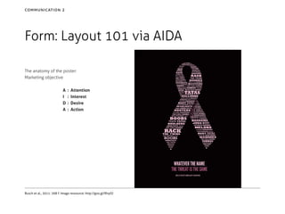 communication 2

Form: Layout 101 via AIDA
The anatomy of the poster:
Marketing objective
A	 :
I	 :
D	 :
A	 :

Attention
Interest
Desire
Action

Busch et al., 2011: 268 f. Image ressource: http://goo.gl/RIrpSJ

 
