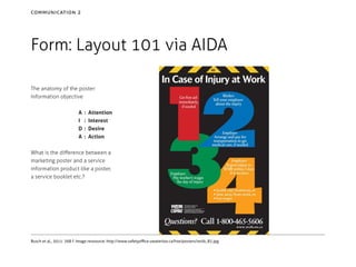 communication 2

Form: Layout 101 via AIDA
The anatomy of the poster:
Information objective
A	 :
I	 :
D	 :
A	 :

Attention
Interest
Desire
Action

What is the difference between a
marketing poster and a service
information product like a poster,
a service booklet etc.?

Busch et al., 2011: 268 f. Image ressource: http://www.safetyoffice.uwaterloo.ca/hse/posters/wsib_82.jpg

 