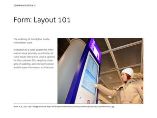 communication 2

Form: Layout 101
The anatomy of interactive media:
information kiosk
In relation to a static poster this information kiosk provides possibilities of
tailor-made interactive service options
for the customer. This requires strategies of usability, awereness of culture
and the best information architecture.

Busch et al., 2011: 268 f. Image ressource: http://www.airportsinternational.com/wp-content/uploads/2013/01/Info-Kiosk-1.jpg

 