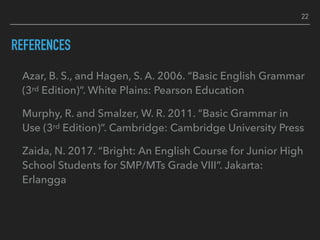 REFERENCES
Azar, B. S., and Hagen, S. A. 2006. “Basic English Grammar
(3rd Edition)”. White Plains: Pearson Education
Murphy, R. and Smalzer, W. R. 2011. “Basic Grammar in
Use (3rd Edition)”. Cambridge: Cambridge University Press
Zaida, N. 2017. “Bright: An English Course for Junior High
School Students for SMP/MTs Grade VIII”. Jakarta:
Erlangga
22
 