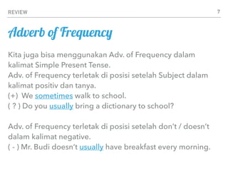 REVIEW 7
Kita juga bisa menggunakan Adv. of Frequency dalam
kalimat Simple Present Tense.
Adv. of Frequency terletak di posisi setelah Subject dalam
kalimat positiv dan tanya.
(+) We sometimes walk to school.
( ? ) Do you usually bring a dictionary to school?
Adv. of Frequency terletak di posisi setelah don’t / doesn’t
dalam kalimat negative.
( - ) Mr. Budi doesn’t usually have breakfast every morning.
Adverb of Frequency
 
