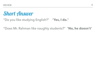 REVIEW 9
“Do you like studying English?” “Yes, I do.”
“Does Mr. Rahman like naughty students?” “No, he doesn’t”
Short Answer
 