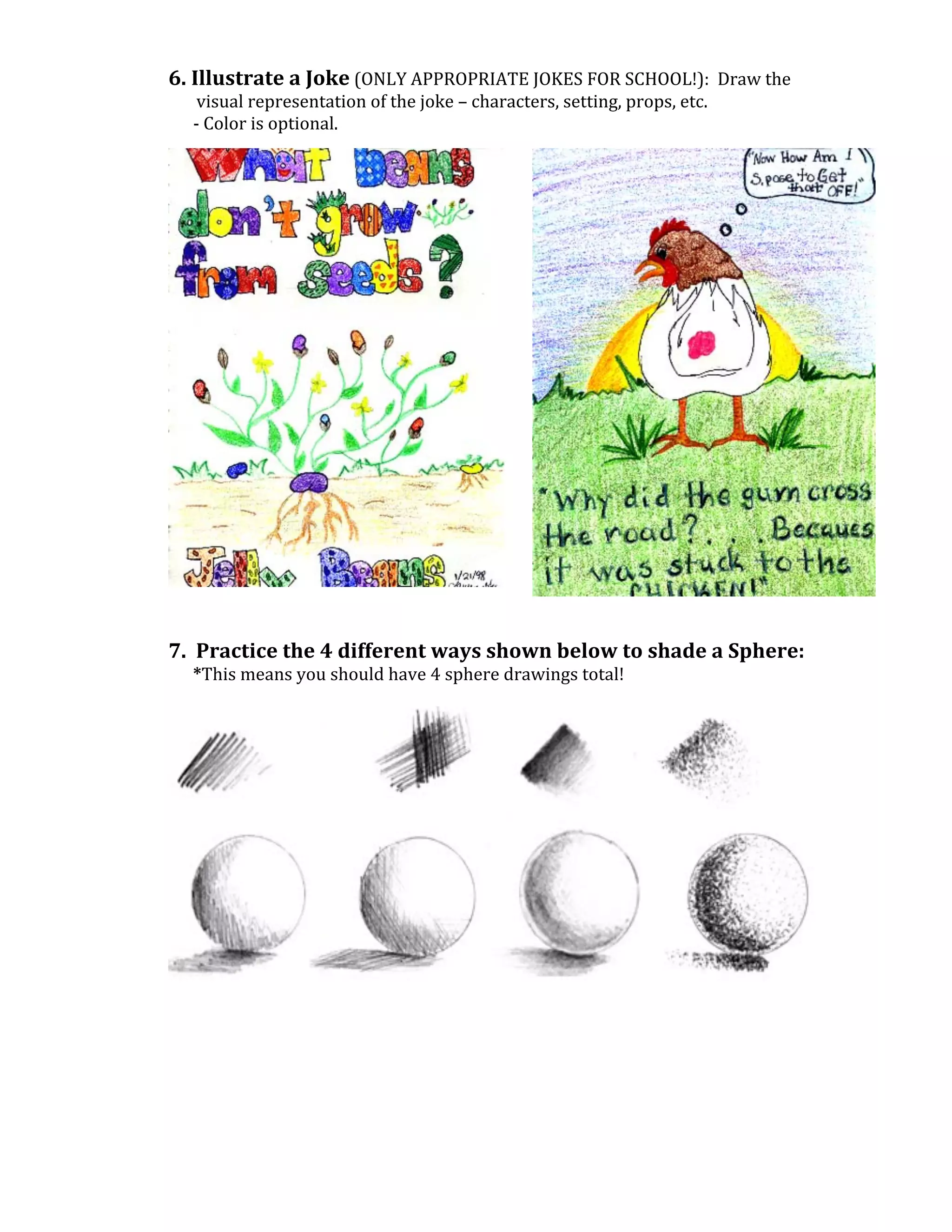 6.	
  Illustrate	
  a	
  Joke	
  (ONLY	
  APPROPRIATE	
  JOKES	
  FOR	
  SCHOOL!):	
  	
  Draw	
  the	
  
                          visual	
  representation	
  of	
  the	
  joke	
  –	
  characters,	
  setting,	
  props,	
  etc.	
  
	
  	
  	
  	
  	
  	
  -­‐	
  Color	
  is	
  optional.	
  
	
  
	
  
	
  
	
  
	
  
	
  
	
  
	
  
	
  
	
  
	
  
	
  
	
  
	
  
	
  
	
  
	
  
	
  
	
  
	
  
	
  
	
  
	
  
7.	
  	
  Practice	
  the	
  4	
  different	
  ways	
  shown	
  below	
  to	
  shade	
  a	
  Sphere:	
  
	
  	
  	
  	
  	
  	
  *This	
  means	
  you	
  should	
  have	
  4	
  sphere	
  drawings	
  total!	
  
	
  




                                                                                                                                	
  
	
  
	
  
	
  
	
  
	
  
	
  
	
  
	
  
 