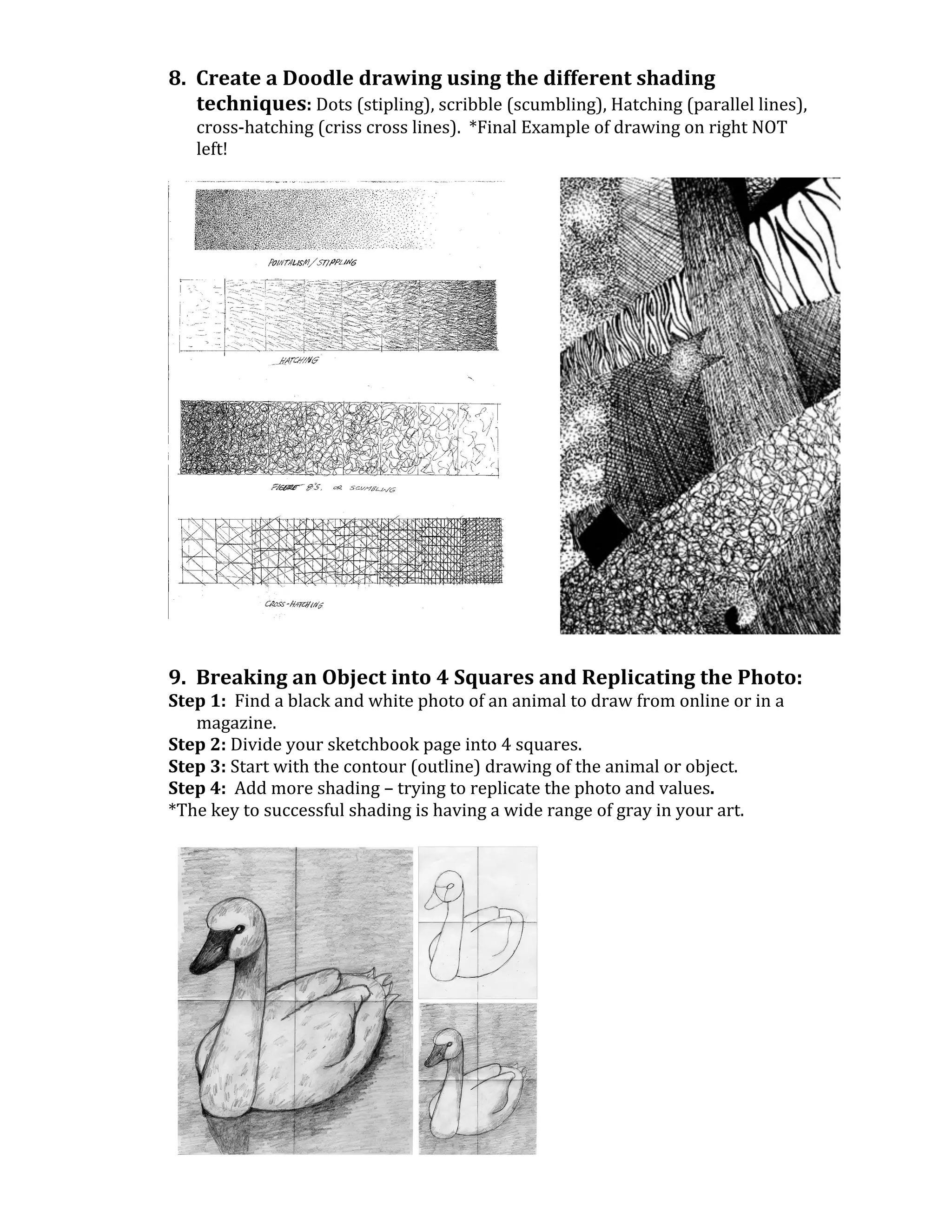 8.	
  	
  Create	
  a	
  Doodle	
  drawing	
  using	
  the	
  different	
  shading	
  
                 techniques:	
  Dots	
  (stipling),	
  scribble	
  (scumbling),	
  Hatching	
  (parallel	
  lines),	
  
              cross-­‐hatching	
  (criss	
  cross	
  lines).	
  	
  *Final	
  Example	
  of	
  drawing	
  on	
  right	
  NOT	
  
              left!	
  
       	
  




                                                                                	
  
	
  
       	
  
       9.	
  	
  Breaking	
  an	
  Object	
  into	
  4	
  Squares	
  and	
  Replicating	
  the	
  Photo:	
  
       Step	
  1:	
  	
  Find	
  a	
  black	
  and	
  white	
  photo	
  of	
  an	
  animal	
  to	
  draw	
  from	
  online	
  or	
  in	
  a	
  
            magazine.	
  	
  	
  
       Step	
  2:	
  Divide	
  your	
  sketchbook	
  page	
  into	
  4	
  squares.	
  
       Step	
  3:	
  Start	
  with	
  the	
  contour	
  (outline)	
  drawing	
  of	
  the	
  animal	
  or	
  object.	
  
       Step	
  4:	
  	
  Add	
  more	
  shading	
  –	
  trying	
  to	
  replicate	
  the	
  photo	
  and	
  values.	
  
       *The	
  key	
  to	
  successful	
  shading	
  is	
  having	
  a	
  wide	
  range	
  of	
  gray	
  in	
  your	
  art.	
  
       	
  




                                                                                        	
  
 