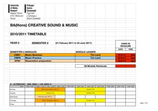 BA(Hons) CREATIVE SOUND & MUSIC

2010/2011 TIMETABLE

YEAR 2                       SEMESTER 2                                (21 Febuary 2011 to 24 June 2011)                                                                   HAND IN
                                                                                                                                                                          DEADLINE
                                                                                                                                                                      DATE          TIME
SEMESTER 2 MODULES:                                                                                  MODULE LEADER:
   CMB1    Music Business                                                                                      Tim Land                                               27.5.11           2pm
   CMP6    Music Practice                                                                                      Tim Land                                               27.5.11           2pm
   APS4    Dissertation preparation                                                                                                                                   24.5.11           4pm

                                                                                                                    All Module Retrievals




21 - 25 FEBRUARY - SEM. WEEK 1 / UNI. WEEK 31
            time:   9:00 - 10:00   10:00 - 11:00     11:00 - 12:00      12:00 - 1:00   1:00 - 2:00    2:00 - 3:00      3:00 - 4:00       4:00 - 5:00   5:00 - 6:00   6:00 - 7:00   7:00 - 8:00

Monday                                      CMB1, Music Business, AMO4, TL                                            Tutorials,TL A23


Tuesday                                             Tutorials,TL A23                                                  Tutorials,TL A23


Wednesday                             APS4 Study skills, RW, A15


Thursday                                     CSMB1, Web Design, AM05, NF                                              Tutorials,TL A23

                                                                                                                                                                                                 page 1 of 5
Friday
 