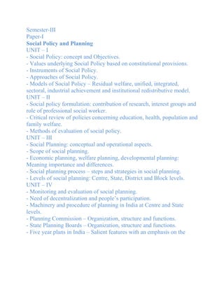 Semester-III
Paper-I
Social Policy and Planning
UNIT – I
- Social Policy: concept and Objectives.
- Values underlying Social Policy based on constitutional provisions.
- Instruments of Social Policy.
- Approaches of Social Policy.
- Models of Social Policy – Residual welfare, unified, integrated,
sectoral, industrial achievement and institutional redistributive model.
UNIT – II
- Social policy formulation: contribution of research, interest groups and
role of professional social worker.
- Critical review of policies concerning education, health, population and
family welfare.
- Methods of evaluation of social policy.
UNIT – III
- Social Planning: conceptual and operational aspects.
- Scope of social planning.
- Economic planning, welfare planning, developmental planning:
Meaning importance and differences.
- Social planning process – steps and strategies in social planning.
- Levels of social planning: Centre, State, District and Block levels.
UNIT – IV
- Monitoring and evaluation of social planning.
- Need of decentralization and people’s participation.
- Machinery and procedure of planning in India at Centre and State
levels.
- Planning Commission – Organization, structure and functions.
- State Planning Boards – Organization, structure and functions.
- Five year plans in India – Salient features with an emphasis on the
 
