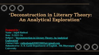 "Deconstruction in Literary Theory:
An Analytical Exploration"
Prepared by :
Name : Anjali Rathod
Sem : 3 (2022-24)
Subject : "Deconstruction in Literary Theory: An Analytical
Exploration"
Contact Info : rathodanjali20022002ui@gmail.com
Submitted to : S. B. Gardi Department of English , MK Bhavnagar
University
 
