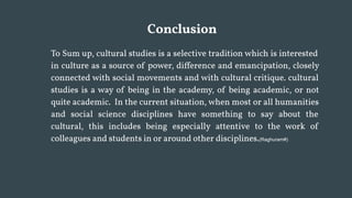 Conclusion
To Sum up, cultural studies is a selective tradition which is interested
in culture as a source of power, difference and emancipation, closely
connected with social movements and with cultural critique. cultural
studies is a way of being in the academy, of being academic, or not
quite academic. In the current situation, when most or all humanities
and social science disciplines have something to say about the
cultural, this includes being especially attentive to the work of
colleagues and students in or around other disciplines.(Raghuram#)
 