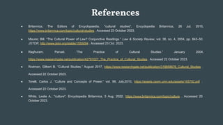 References
● Britannica, The Editors of Encyclopaedia. "cultural studies". Encyclopedia Britannica, 26 Jul. 2015,
https://www.britannica.com/topic/cultural-studies . Accessed 23 October 2023.
● Maurer, Bill. “The Cultural Power of Law? Conjunctive Readings.” Law & Society Review, vol. 38, no. 4, 2004, pp. 843–50.
JSTOR, http://www.jstor.org/stable/1555094 . Accessed 23 Oct. 2023.
● Raghuram, Parvati. “The Practice of Cultural Studies.” January 2004,
https://www.researchgate.net/publication/42791027_The_Practice_of_Cultural_Studies . Accessed 22 October 2023.
● Rodman, Gilbert B. “Cultural Studies.” August 2017, https://www.researchgate.net/publication/318858676_Cultural_Studies .
Accessed 22 October 2023.
● Torelli, Carlos J. “Culture and Concepts of Power.” vol. 99, July,2010, https://assets.csom.umn.edu/assets/165792.pdf .
Accessed 22 October 2023.
● White, Leslie A.. "culture". Encyclopedia Britannica, 5 Aug. 2022, https://www.britannica.com/topic/culture . Accessed 23
October 2023.
 