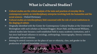 What is Cultural Studies?
❖ Cultural studies are the critical analysis of the texts and practices of everyday life in
contemporary society: an interdisciplinary enterprise involving both the humanities and the
social sciences. - Oxford Dictionary
❖ Cultural studies are interdisciplinary ﬁeld concerned with the role of social institutions in
the shaping of culture.
➢ Originally identiﬁed with the Center for Contemporary Cultural Studies at the University of
Birmingham with such scholars as Richard Hoggart, Stuart Hall, and Raymond Williams,
cultural studies later became a well-established ﬁeld in many academic institutions, and it
has since had broad inﬂuence in sociology, anthropology, historiography, literary criticism,
philosophy, and art criticism.
➢ Among its central concerns are the place of race or ethnicity, class, and gender in the
production of cultural knowledge. (Britannica)
 