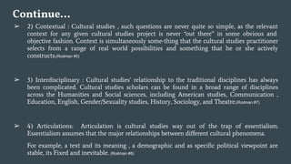 Continue…
➢ 2) Contextual : Cultural studies , such questions are never quite so simple, as the relevant
context for any given cultural studies project is never “out there” in some obvious and
objective fashion. Context is simultaneously some-thing that the cultural studies practitioner
selects from a range of real world possibilities and something that he or she actively
constructs.(Rodman #5)
➢ 3) Interdisciplinary : Cultural studies’ relationship to the traditional disciplines has always
been complicated. Cultural studies scholars can be found in a broad range of disciplines
across the Humanities and Social sciences, including American studies, Communication ,
Education, English, Gender/Sexuality studies, History, Sociology, and Theatre.(Rodman #7)
➢ 4) Articulations: Articulation is cultural studies way out of the trap of essentialism.
Essentialism assumes that the major relationships between diﬀerent cultural phenomena.
For example, a text and its meaning , a demographic and as speciﬁc political viewpoint are
stable, its Fixed and inevitable. (Rodman #8)
 