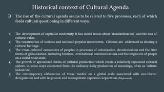 Historical context of Cultural Agenda
❏ The rise of the cultural agenda seems to be related to five processes, each of which
feeds cultural questioning in different ways.
1) The development of capitalist modernity. It has raised issues about ‘standardization’ and the loss of
cultural value.
2) The construction of nations and national-popular movements. Citizens are addressed as sharing a
cultural heritage.
3) The ‘cross-cultural’ encounters of peoples in processes of colonization, decolonization and the later
forms of globalization, including tourism, international communications and the migration of people
on a world-wide scale.
4) The growth of specialized forms of cultural production which create a relatively separated cultural
sphere, in some ways abstracted from the ordinary daily production of meanings, often as ‘culture
industries’.
5) The contemporary elaboration of these ‘media’ on a global scale associated with neo-liberal
deregulation and with large scale and monopolistic capitalist corporation. (Raghuram#)
 