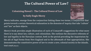 The Cultural Power of Law?
Colonizing Hawai'i - The Cultural Power of Law
by Sally Engle Merry
Merry indicates, emerge from the conjunction linking these two terms; a conjunction that
points toward a certain theoretical exhaustion in the domains of inquiry that take "culture"
and "law" as their objects.
Merry's book provides ample illustration of each of Comaroff's suggestions for what more
there is to say about law, culture, and colonialism. She outlines the discursive referents of
law and legality in the Hawaiian context, both in the period preceding the importation by
the alii of legal forms from New England and in the aftermath of that appropriation. She
demonstrates the constitutive power of law to create a new, colonial society in the islands,
tout court.(Maurer)
 