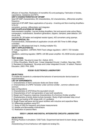 diffusion of impurities. Realisation of monolithic ICs and packaging. Fabrication of diodes,
capacitance, resistance and FETs.
UNIT II CHARACTERISTICS OF OPAMP
Ideal OP-AMP characteristics, DC characteristics, AC characteristics,, differential amplifier;
frequency
response of OP-AMP; Basic applications of op-amp – Inverting and Non-inverting Amplifiers-
V/I & I/V
converters ,summer, differentiator and integrator.
UNIT III APPLICATIONS OF OPAMP
Instrumentation amplifier, Log and Antilog Amplifiers, first and second order active filters, ,
comparators, multivibrators, waveform generators, clippers, clampers, peak detector, S/H
circuit, D/A
converter (R- 2R ladder and weighted resistor types), A/D converters using opamps.
UNIT IV SPECIAL ICs
Functional block, characteristics & application circuits with 555 Timer Ic-566 voltage
controlled
oscillator Ic; 565-phase lock loop Ic ,Analog multiplier ICs.
UNIT V APPLICATION ICs
IC voltage regulators –LM78XX,79XX Fixed voltage regulators - LM317, 723 Variable
voltage
regulators, switching regulator- SMPS- LM 380 power amplifier- ICL 8038 function generator
IC..
TEXT BOOKS:
1. David A.Bell, ‘Op-amp & Linear ICs’, Oxford, 2013.
2. D.Roy Choudhary, Sheil B.Jani, ‘Linear Integrated Circuits’, II edition, New Age, 2003.
3. Ramakant A.Gayakward, ‘Op-amps and Linear Integrated Circuits’, IV edition, Pearson
Education, 2003 / PHI. 2000.
EC6361 ELECTRONICS LABORATORY
OBJECTIVES:
To enable the students to understand the behavior of semiconductor device based on
experimentation
LIST OF EXPERIMENTS:
1. Characteristics of Semi conductor diode and Zener diode
2. Characteristics of a NPN Transistor under common emitter , common collector and
common
base configurations
3. Characteristics of JFET(Draw the equivalent circuit)
4. Characteristics of UJT and generation of saw tooth waveforms
5. Design and Frequency response characteristics of a Common Emitter amplifier
7. Characteristics of photo diode & photo transistor, Study of light activated relay circuit
8. Design and testing of RC phase shift, LC oscillators
9. Single Phase half-wave and full wave rectifiers with inductive and capacitive filters
10. Differential amplifiers using FET
11. Study of CRO for frequency and phase measurements
12. Astable and Monostable multivibrators
13. Realization of passive filters
EE6311 LINEAR AND DIGITAL INTEGRATED CIRCUITS LABORATORY
OBJECTIVES:
Working Practice in simulators / CAD Tools / Experiment test bench to learn design, testing
and
characterizing of circuit behaviour with digital and analog ICs.
 