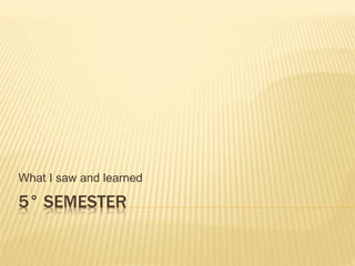 5° SEMESTER
What I saw and learned
 