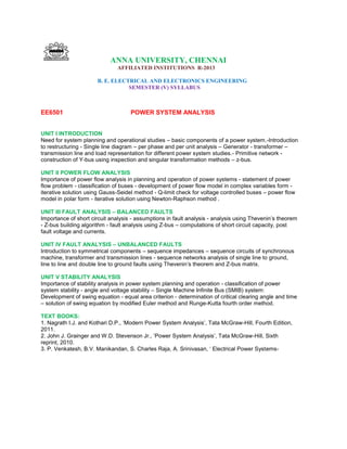 ANNA UNIVERSITY, CHENNAI
AFFILIATED INSTITUTIONS R-2013
B. E. ELECTRICAL AND ELECTRONICS ENGINEERING
SEMESTER (V) SYLLABUS
EE6501 POWER SYSTEM ANALYSIS
UNIT I INTRODUCTION
Need for system planning and operational studies – basic components of a power system.-Introduction
to restructuring - Single line diagram – per phase and per unit analysis – Generator - transformer –
transmission line and load representation for different power system studies.- Primitive network -
construction of Y-bus using inspection and singular transformation methods – z-bus.
UNIT II POWER FLOW ANALYSIS
Importance of power flow analysis in planning and operation of power systems - statement of power
flow problem - classification of buses - development of power flow model in complex variables form -
iterative solution using Gauss-Seidel method - Q-limit check for voltage controlled buses – power flow
model in polar form - iterative solution using Newton-Raphson method .
UNIT III FAULT ANALYSIS – BALANCED FAULTS
Importance of short circuit analysis - assumptions in fault analysis - analysis using Thevenin‟s theorem
- Z-bus building algorithm - fault analysis using Z-bus – computations of short circuit capacity, post
fault voltage and currents.
UNIT IV FAULT ANALYSIS – UNBALANCED FAULTS
Introduction to symmetrical components – sequence impedances – sequence circuits of synchronous
machine, transformer and transmission lines - sequence networks analysis of single line to ground,
line to line and double line to ground faults using Thevenin‟s theorem and Z-bus matrix.
UNIT V STABILITY ANALYSIS
Importance of stability analysis in power system planning and operation - classification of power
system stability - angle and voltage stability – Single Machine Infinite Bus (SMIB) system:
Development of swing equation - equal area criterion - determination of critical clearing angle and time
– solution of swing equation by modified Euler method and Runge-Kutta fourth order method.
TEXT BOOKS:
1. Nagrath I.J. and Kothari D.P., „Modern Power System Analysis‟, Tata McGraw-Hill, Fourth Edition,
2011.
2. John J. Grainger and W.D. Stevenson Jr., „Power System Analysis‟, Tata McGraw-Hill, Sixth
reprint, 2010.
3. P. Venkatesh, B.V. Manikandan, S. Charles Raja, A. Srinivasan, „ Electrical Power Systems-
 
