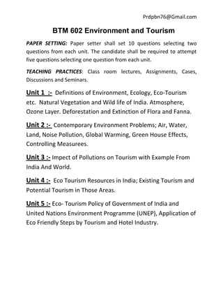 Prdpbn76@Gmail.com

          BTM 602 Environment and Tourism
PAPER SETTING: Paper setter shall set 10 questions selecting two
questions from each unit. The candidate shall be required to attempt
five questions selecting one question from each unit.

TEACHING PRACTICES: Class room lectures, Assignments, Cases,
Discussions and Seminars.

Unit 1 :- Definitions of Environment, Ecology, Eco-Tourism
etc. Natural Vegetation and Wild life of India. Atmosphere,
Ozone Layer. Deforestation and Extinction of Flora and Fanna.

Unit 2 :- Contemporary Environment Problems; Air, Water,
Land, Noise Pollution, Global Warming, Green House Effects,
Controlling Measurees.

Unit 3 :- Impect of Pollutions on Tourism with Example From
India And World.

Unit 4 :- Eco Tourism Resources in India; Existing Tourism and
Potential Tourism in Those Areas.

Unit 5 :- Eco- Tourism Policy of Government of India and
United Nations Environment Programme (UNEP), Application of
Eco Friendly Steps by Tourism and Hotel Industry.
 