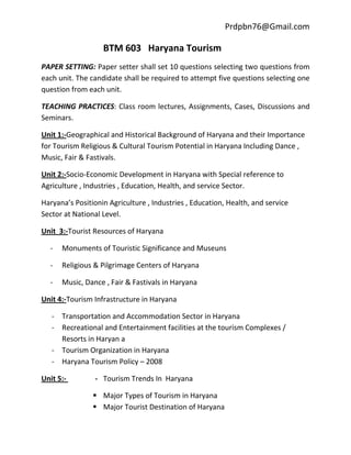 Prdpbn76@Gmail.com

                   BTM 603 Haryana Tourism
PAPER SETTING: Paper setter shall set 10 questions selecting two questions from
each unit. The candidate shall be required to attempt five questions selecting one
question from each unit.

TEACHING PRACTICES: Class room lectures, Assignments, Cases, Discussions and
Seminars.

Unit 1:-Geographical and Historical Background of Haryana and their Importance
for Tourism Religious & Cultural Tourism Potential in Haryana Including Dance ,
Music, Fair & Fastivals.

Unit 2:-Socio-Economic Development in Haryana with Special reference to
Agriculture , Industries , Education, Health, and service Sector.

Haryana’s Positionin Agriculture , Industries , Education, Health, and service
Sector at National Level.

Unit 3:-Tourist Resources of Haryana

  -   Monuments of Touristic Significance and Museuns

  -   Religious & Pilgrimage Centers of Haryana

  -   Music, Dance , Fair & Fastivals in Haryana

Unit 4:-Tourism Infrastructure in Haryana

   - Transportation and Accommodation Sector in Haryana
   - Recreational and Entertainment facilities at the tourism Complexes /
     Resorts in Haryan a
   - Tourism Organization in Haryana
   - Haryana Tourism Policy – 2008

Unit 5:-         - Tourism Trends In Haryana

                 Major Types of Tourism in Haryana
                 Major Tourist Destination of Haryana
 