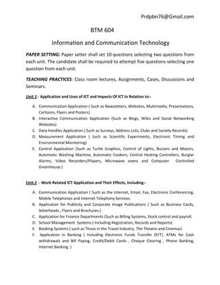 Prdpbn76@Gmail.com

                                     BTM 604
              Information and Communication Technology
PAPER SETTING: Paper setter shall set 10 questions selecting two questions from
each unit. The candidate shall be required to attempt five questions selecting one
question from each unit.

TEACHING PRACTICES: Class room lectures, Assignments, Cases, Discussions and
Seminars.
Unit 1:- Application and Uses of ICT and Impects Of ICT in Relation to:-

   A. Communication Application ( Such as Newsletters, Websites, Multimedia, Presentations,
      Cartoons, Flyers and Posters)
   B. Interactive Communication Application (Such as Blogs, Wikis and Social Networking
      Websites)
   C. Data Handles Application ( Such as Surveys, Address Lists, Clubs and Society Records)
   D. Measurement Application ( Such as Scientific Experiments, Electronic Timing and
      Environmental Monitoring)
   E. Control Application (Such as Turtle Graphics, Control of Lights, Buzzers and Motors,
      Automatic Washing Machine, Automatic Cookers, Central Heating Controllers, Burglar
      Alarms, Video Recorders/Players, Microwave ovens and Computer                  Controlled
      Greenhouse.)


Unit 2 :- Work-Related ICT Application and Their Effects, Including:-

   A. Communication Application ( Such as the Internet, Email, Fax, Electronic Conferencing,
      Mobile Telephones and Internet Telephony Services.
   B. Application for Publicity and Corporate Image Publications ( Such as Business Cards,
      letterheads , Flyers and Brochures.)
   C. Application for Finance Departments (Such as Billing Systems, Stock control and payroll.
   D. School Management Systems ( Including Registration, Records and Reports)
   E. Booking Systems ( such as Those in the Travel Industry, The Theatre and Cinemas)
   F. Application in Banking ( Including Electronic Funds Transfer (EFT). ATMs for Cash
      withdrawals and Bill Paying, Credit/Debit Cards , Cheque Clearing , Phone Banking,
      Internet Banking. )
 