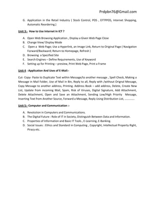 Prdpbn76@Gmail.com

   G. Application in the Retail Industry ( Stock Control, POS , EFTPPOS, Internet Shopping,
      Automatic Reordering.)

Unit 3:- How to Use Internet in ICT ?

   A. Open Web Browsing Application , Display a Given Web Page Close
   B. Change View/ Display Mode
   C. Open a Web Page; Use a Hyperlink, an Image Link, Return to Original Page ( Navigation
      Forward/Backward; Return to Homepage, Refresh )
   D. Browsing a Specified Site
   E. Search Engines – Define Requirements, Use of Keyword
   F. Setting up for Printing – preview, Print Web Page, Print a Frame

Unit 4 :-Application And Uses of E-Mail:-

Cut- Copy- Paste to Duplicate Text within Message/to another message , Spell Check, Making a
Message in Mail Folder, Use of Mail in Bin, Reply to all, Reply with /without Orignal Message,
Copy Message to another address, Printing. Address Book – add address, Delete, Create New
List, Update from incoming Mail, Spam, Risk of Viruses, Digital Signature, Add Attachment,
Delete Attachment, Open and Save an Attachment, Sending Low/High Priority Message,
Inserting Text from Another Source, Forward a Message, Reply Using Distribution List, …………..

Unit 5:- Computer and Communication :-

   A.   Revolution in Computers and Communications.
   B.   The Digital Future : Role of IT in Society, Distinguish Between Data and Information.
   C.   Properties of Information and Basic IT Tools , E-Learning, E-Banking.
   D.   Social Issues : Ethics and Standard in Computing , Copyright, Intellectual Property Right,
        Piracy etc.
 