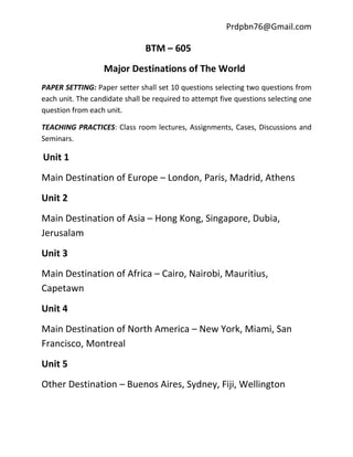 Prdpbn76@Gmail.com

                               BTM – 605
                  Major Destinations of The World
PAPER SETTING: Paper setter shall set 10 questions selecting two questions from
each unit. The candidate shall be required to attempt five questions selecting one
question from each unit.

TEACHING PRACTICES: Class room lectures, Assignments, Cases, Discussions and
Seminars.

Unit 1
Main Destination of Europe – London, Paris, Madrid, Athens
Unit 2
Main Destination of Asia – Hong Kong, Singapore, Dubia,
Jerusalam
Unit 3
Main Destination of Africa – Cairo, Nairobi, Mauritius,
Capetawn
Unit 4
Main Destination of North America – New York, Miami, San
Francisco, Montreal
Unit 5
Other Destination – Buenos Aires, Sydney, Fiji, Wellington
 