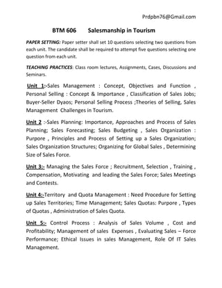 Prdpbn76@Gmail.com

            BTM 606          Salesmanship in Tourism
PAPER SETTING: Paper setter shall set 10 questions selecting two questions from
each unit. The candidate shall be required to attempt five questions selecting one
question from each unit.

TEACHING PRACTICES: Class room lectures, Assignments, Cases, Discussions and
Seminars.

Unit 1:-Sales Management : Concept, Objectives and Function ,
Personal Selling : Concept & Importance , Classification of Sales Jobs;
Buyer-Seller Dyaos; Personal Selling Process ;Theories of Selling, Sales
Management Challenges in Tourism.

Unit 2 :-Sales Planning: Importance, Approaches and Process of Sales
Planning; Sales Forecasting; Sales Budgeting , Sales Organization :
Purpore , Principles and Process of Setting up a Sales Organization;
Sales Organization Structures; Organizing for Global Sales , Determining
Size of Sales Force.

Unit 3:- Managing the Sales Force ; Recruitment, Selection , Training ,
Compensation, Motivating and leading the Sales Force; Sales Meetings
and Contests.

Unit 4:-Territory and Quota Management : Need Procedure for Setting
up Sales Territories; Time Management; Sales Quotas: Purpore , Types
of Quotas , Administration of Sales Quota.

Unit 5:- Control Process : Analysis of Sales Volume , Cost and
Profitability; Management of sales Expenses , Evaluating Sales – Force
Performance; Ethical Issues in sales Management, Role Of IT Sales
Management.
 
