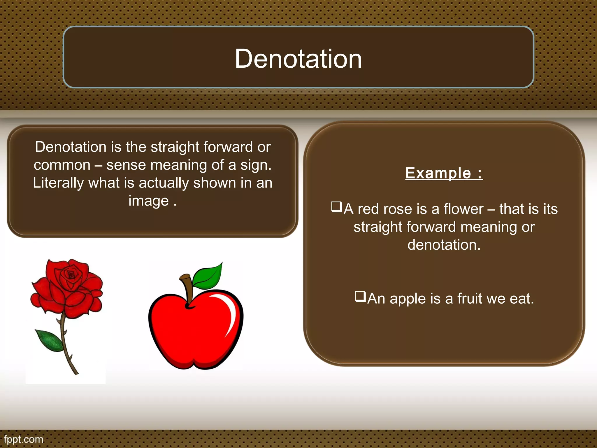 Denotation is the straight forward or
common – sense meaning of a sign.
Literally what is actually shown in an
image .
Denotation
Example :
A red rose is a flower – that is its
straight forward meaning or
denotation.
An apple is a fruit we eat.
 