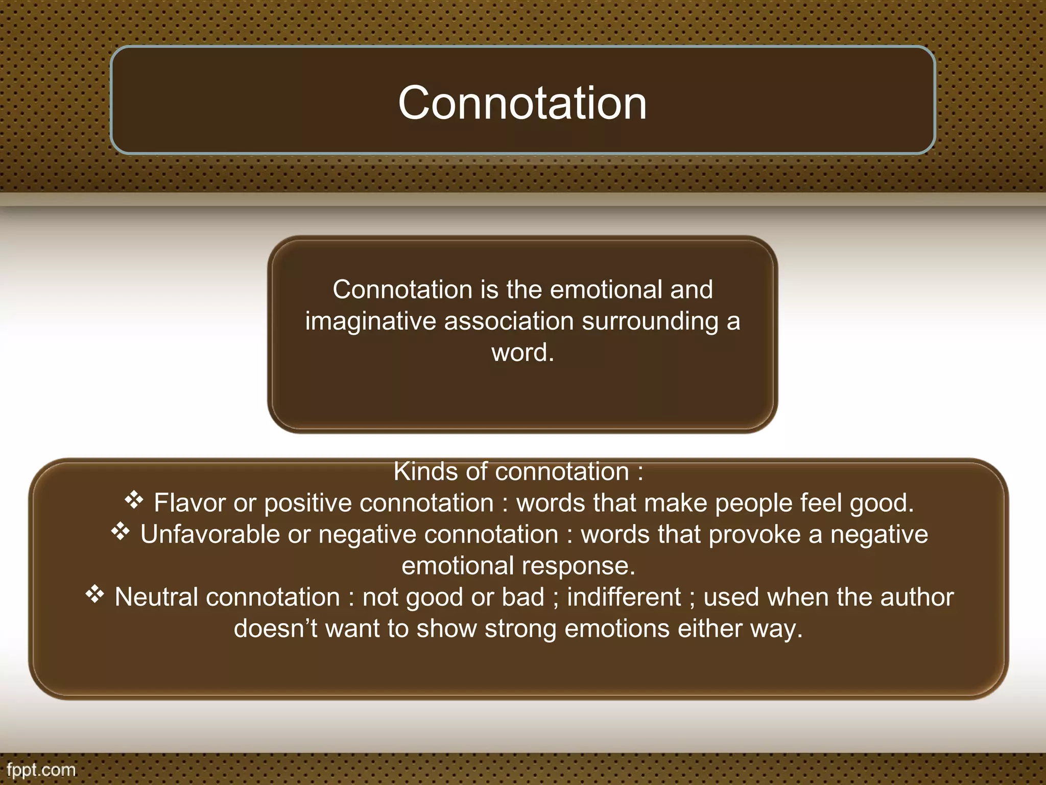 Connotation
Connotation is the emotional and
imaginative association surrounding a
word.
Kinds of connotation :
 Flavor or positive connotation : words that make people feel good.
 Unfavorable or negative connotation : words that provoke a negative
emotional response.
 Neutral connotation : not good or bad ; indifferent ; used when the author
doesn’t want to show strong emotions either way.
 
