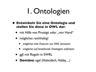 1. Ontologien
• Entwickeln Sie eine Ontologie und
  stellen Sie diese in OWL dar.
 •   mit Hilfe von Protégé oder „von Hand“
 •   möglichst reichhaltig!
     •   möglichst viele Features von OWL benutzen

     •   möglichst auf bestehende Ontologien aufsetzen

 •   ggf. mit Regeln in SWRL
 •   Domäne: egal (Nebenfach, Hobby, ...)
 