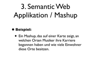 3. Semantic Web
 Applikation / Mashup
• Beispiel:
 • Ein Mashup, das auf einer Karte zeigt, an
    welchen Orten Musiker ihre Karriere
    begonnen haben und wie viele Einwohner
    diese Orte besitzen.
 