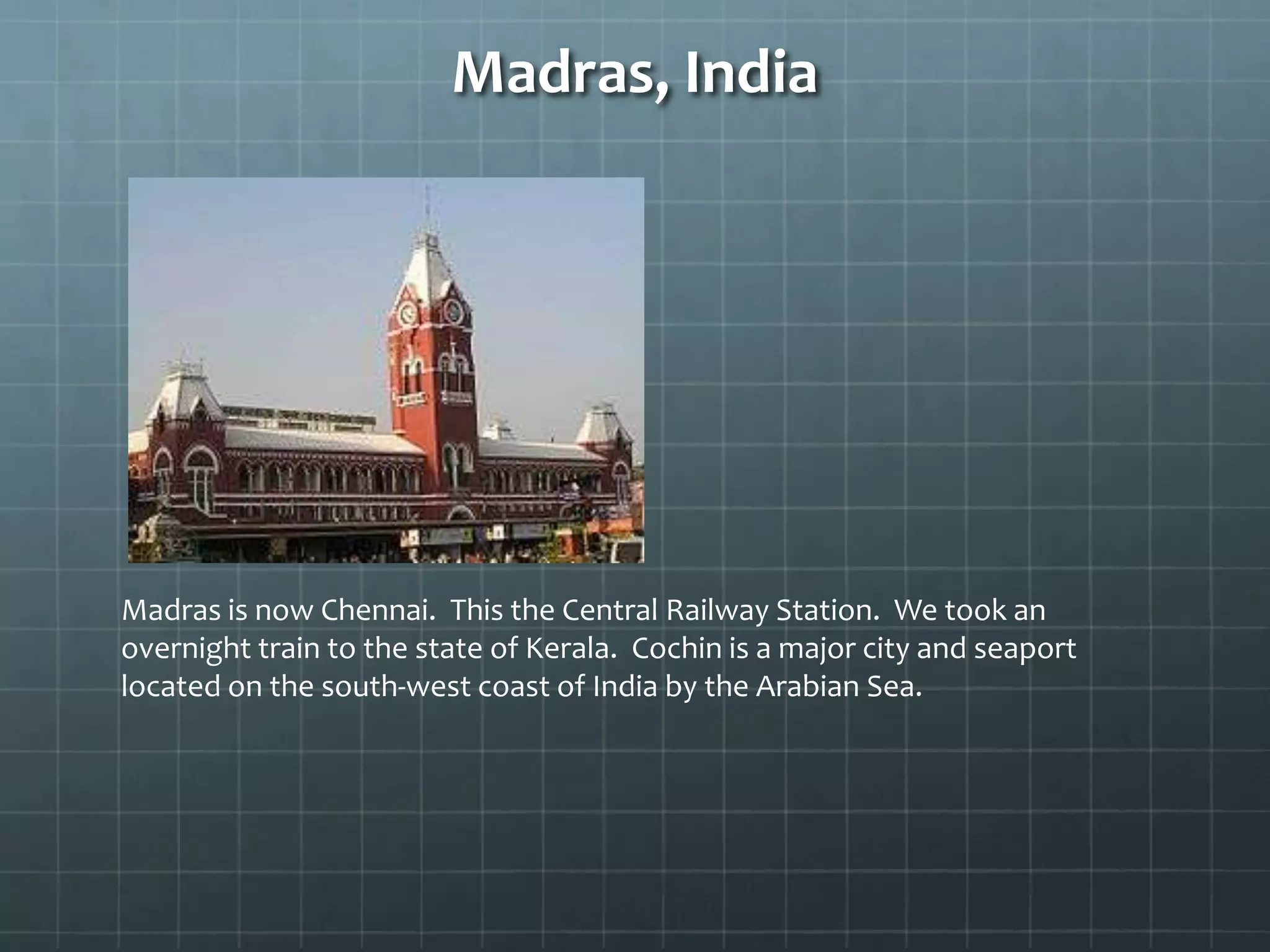 Madras, India
Madras is now Chennai. This the Central Railway Station. We took an
overnight train to the state of Kerala. Cochin is a major city and seaport
located on the south-west coast of India by the Arabian Sea.
 