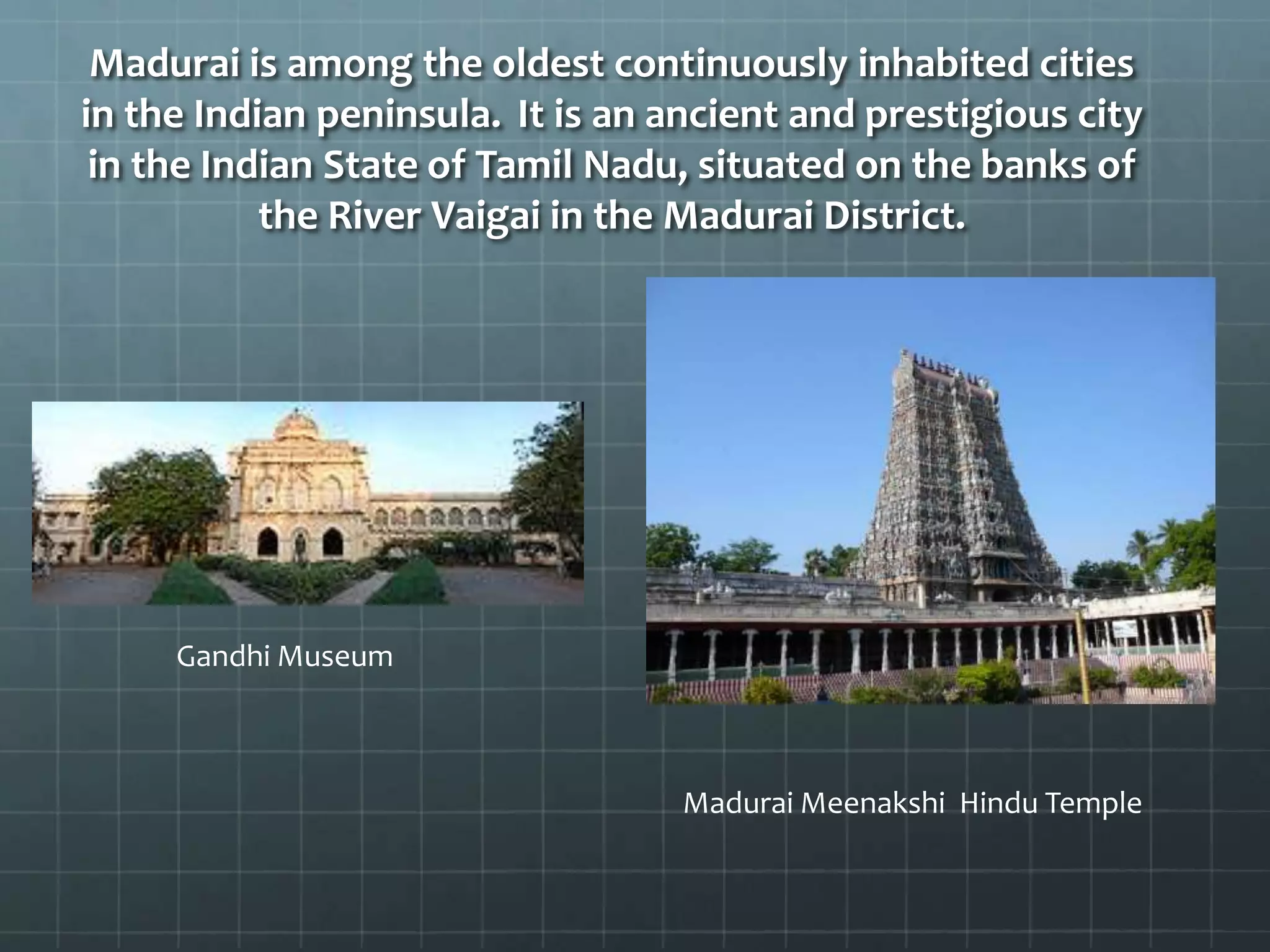 Madurai is among the oldest continuously inhabited cities
in the Indian peninsula. It is an ancient and prestigious city
in the Indian State of Tamil Nadu, situated on the banks of
the River Vaigai in the Madurai District.
Madurai Meenakshi Hindu Temple
Gandhi Museum
 