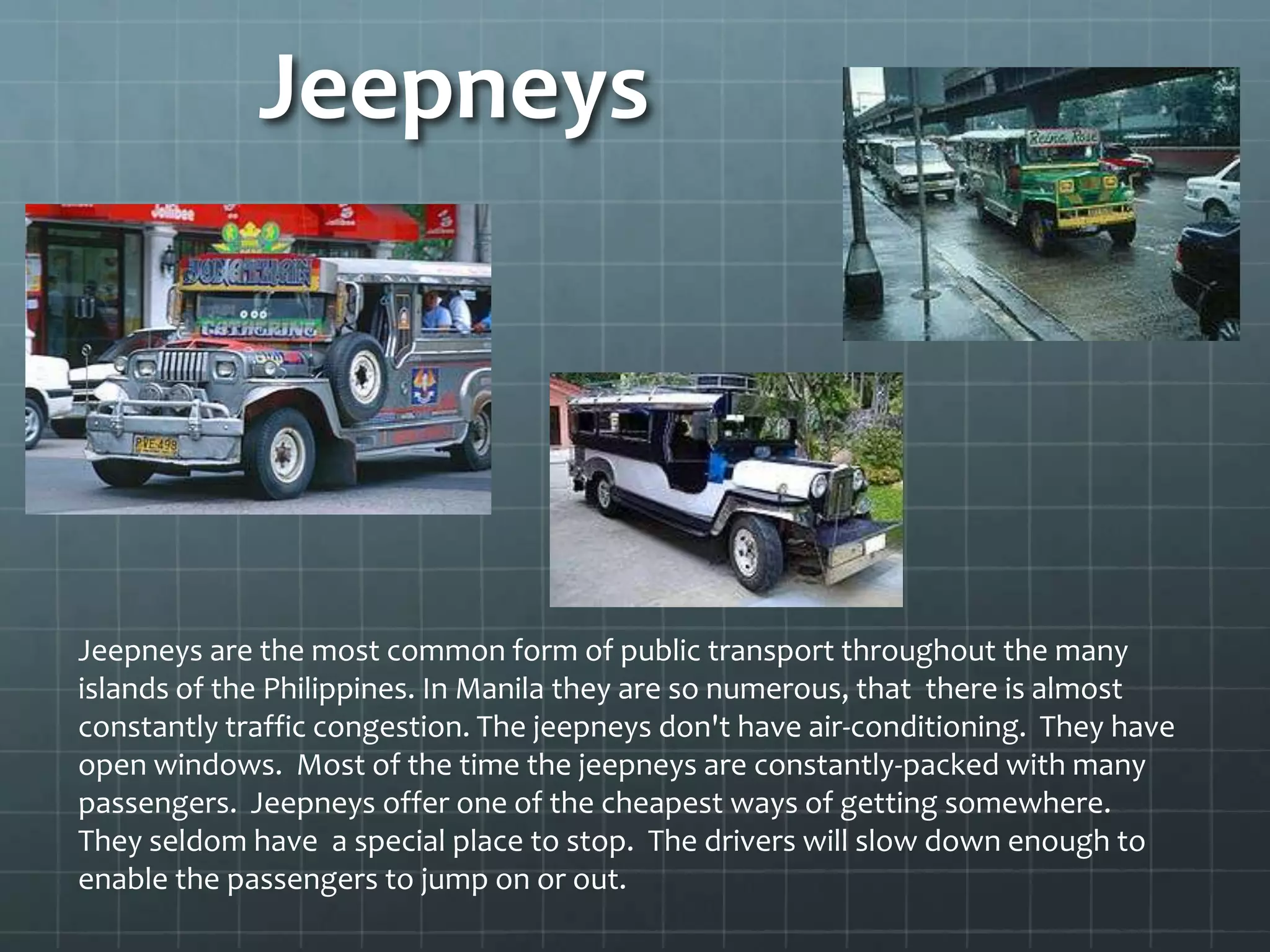 Jeepneys
Jeepneys are the most common form of public transport throughout the many
islands of the Philippines. In Manila they are so numerous, that there is almost
constantly traffic congestion. The jeepneys don't have air-conditioning. They have
open windows. Most of the time the jeepneys are constantly-packed with many
passengers. Jeepneys offer one of the cheapest ways of getting somewhere.
They seldom have a special place to stop. The drivers will slow down enough to
enable the passengers to jump on or out.
 