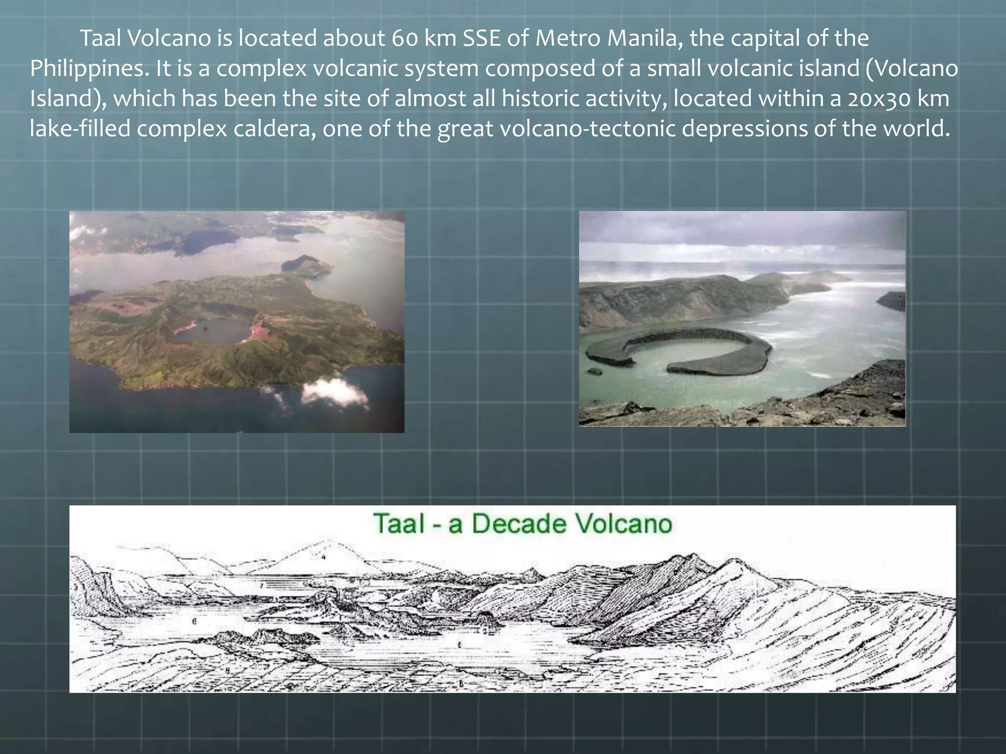 Taal Volcano is located about 60 km SSE of Metro Manila, the capital of the
Philippines. It is a complex volcanic system composed of a small volcanic island (Volcano
Island), which has been the site of almost all historic activity, located within a 20x30 km
lake-filled complex caldera, one of the great volcano-tectonic depressions of the world.
 
