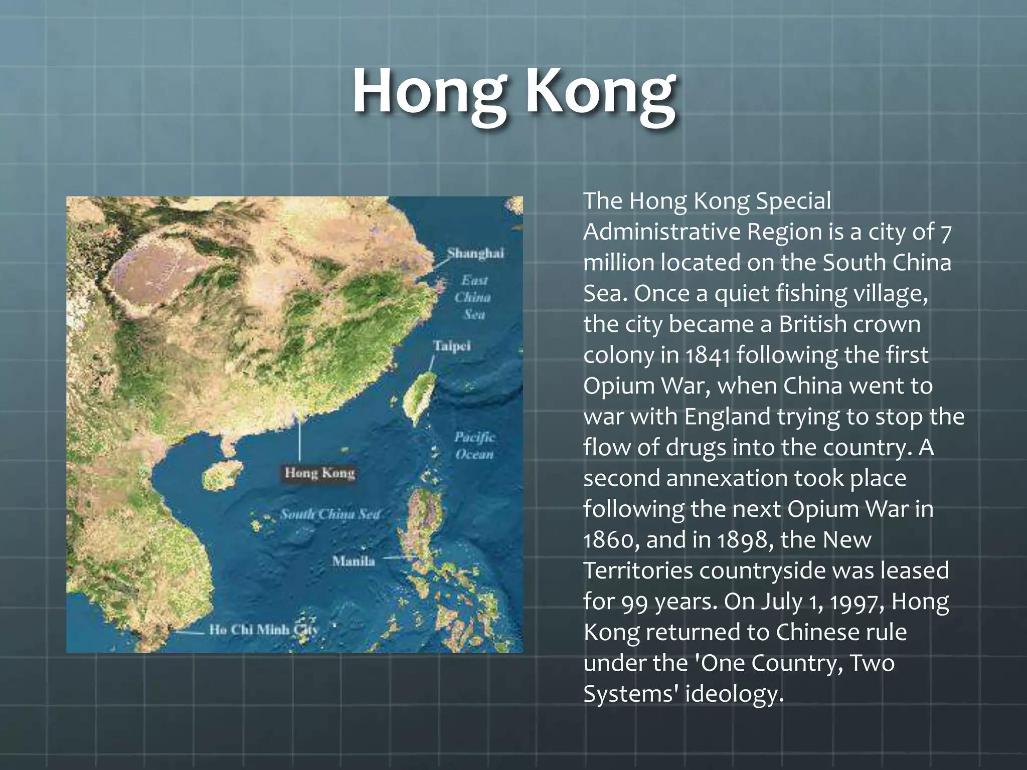 Hong Kong
The Hong Kong Special
Administrative Region is a city of 7
million located on the South China
Sea. Once a quiet fishing village,
the city became a British crown
colony in 1841 following the first
Opium War, when China went to
war with England trying to stop the
flow of drugs into the country. A
second annexation took place
following the next Opium War in
1860, and in 1898, the New
Territories countryside was leased
for 99 years. On July 1, 1997, Hong
Kong returned to Chinese rule
under the 'One Country, Two
Systems' ideology.
 