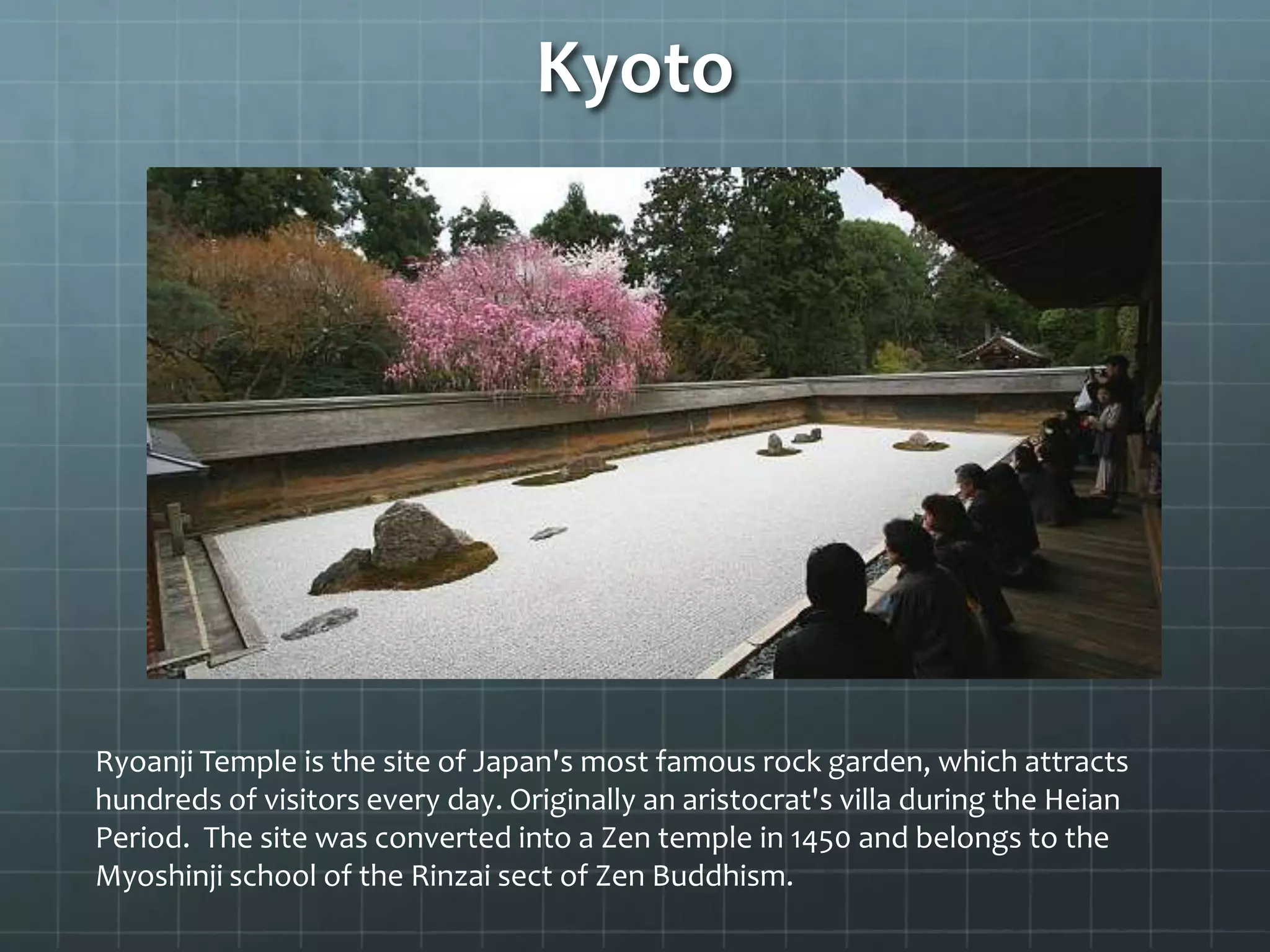 Kyoto
Ryoanji Temple is the site of Japan's most famous rock garden, which attracts
hundreds of visitors every day. Originally an aristocrat's villa during the Heian
Period. The site was converted into a Zen temple in 1450 and belongs to the
Myoshinji school of the Rinzai sect of Zen Buddhism.
 