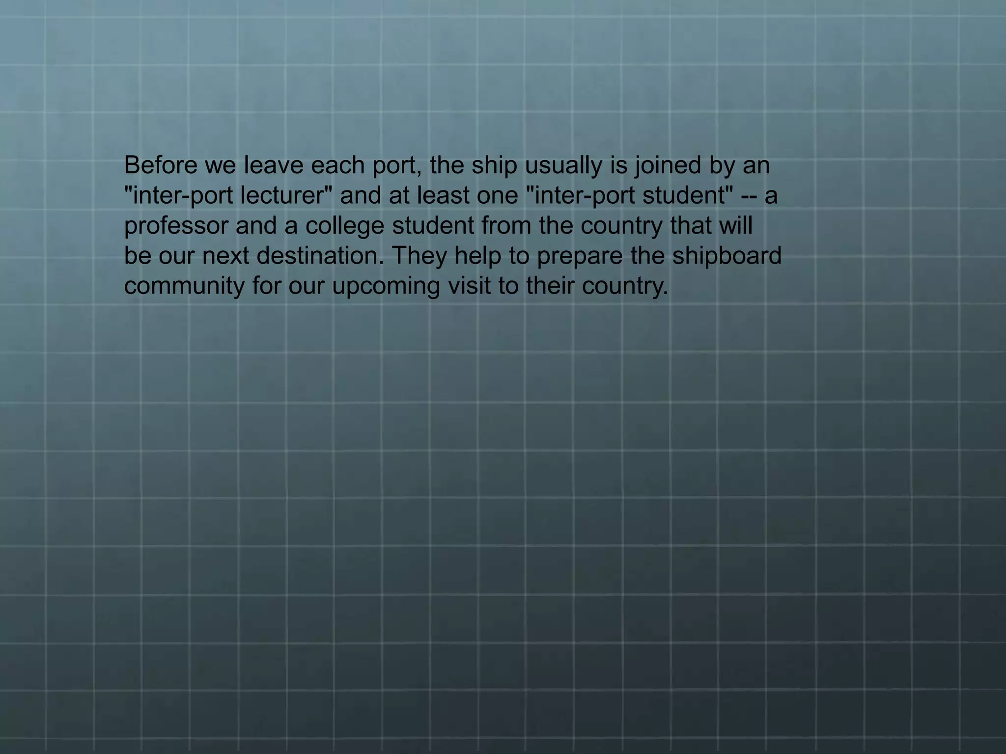 Before we leave each port, the ship usually is joined by an
"inter-port lecturer" and at least one "inter-port student" -- a
professor and a college student from the country that will
be our next destination. They help to prepare the shipboard
community for our upcoming visit to their country.
 