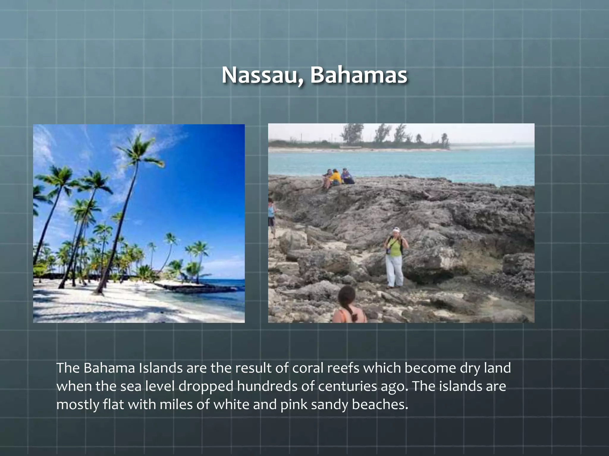Nassau, Bahamas
The Bahama Islands are the result of coral reefs which become dry land
when the sea level dropped hundreds of centuries ago. The islands are
mostly flat with miles of white and pink sandy beaches.
 