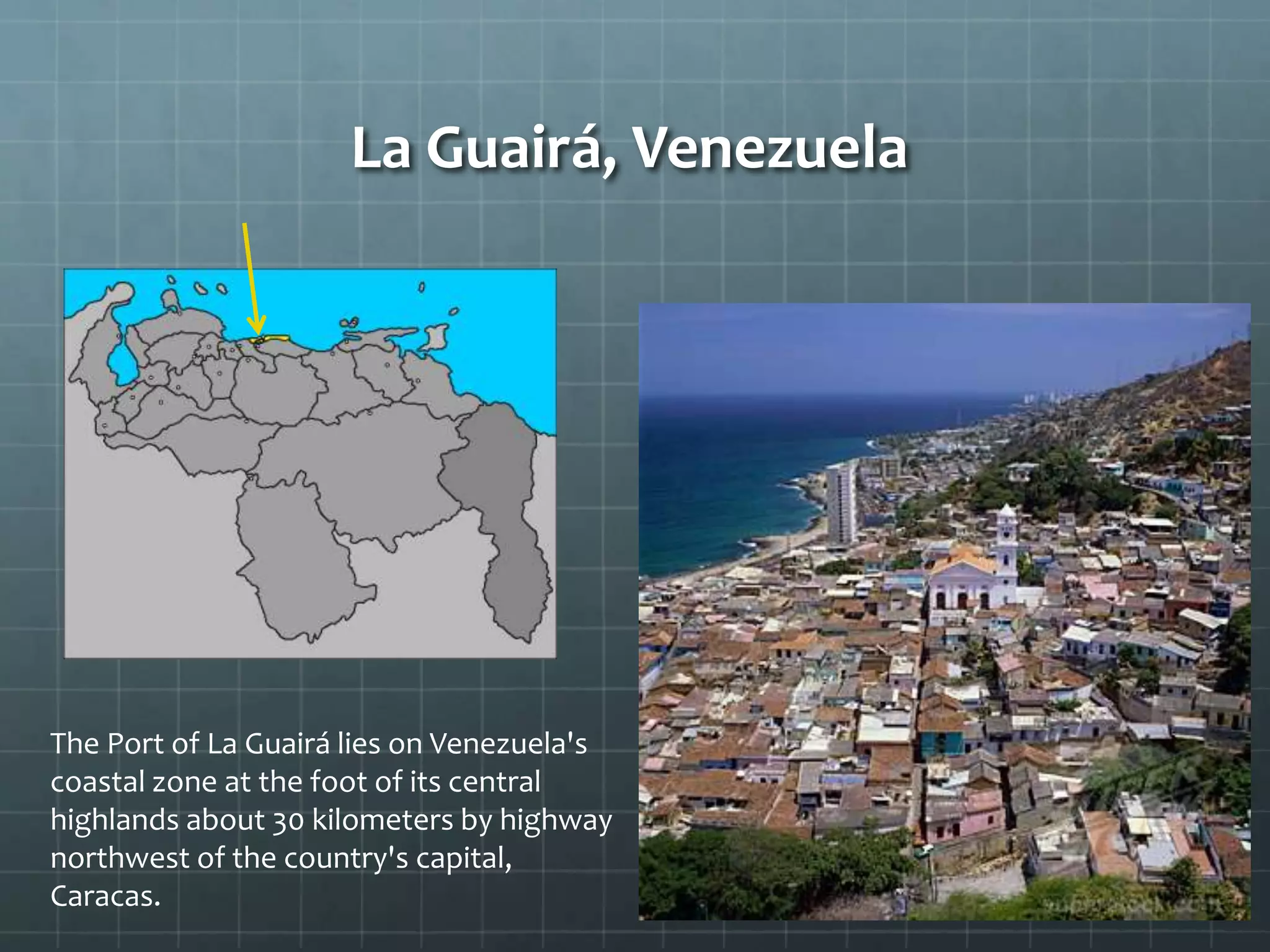 La Guairá, Venezuela
The Port of La Guairá lies on Venezuela's
coastal zone at the foot of its central
highlands about 30 kilometers by highway
northwest of the country's capital,
Caracas.
 