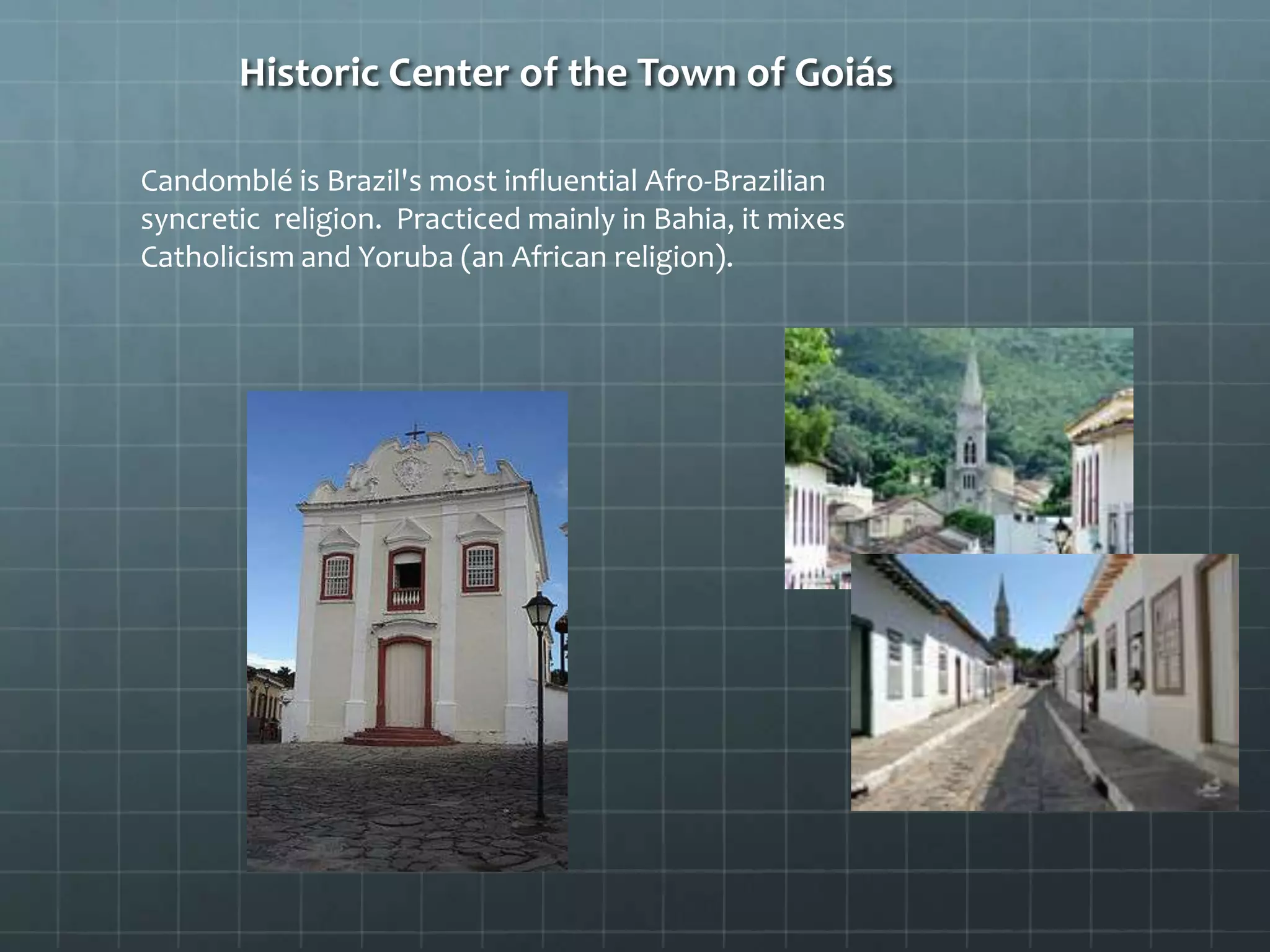 Historic Center of the Town of Goiás
Candomblé is Brazil's most influential Afro-Brazilian
syncretic religion. Practiced mainly in Bahia, it mixes
Catholicism and Yoruba (an African religion).
 