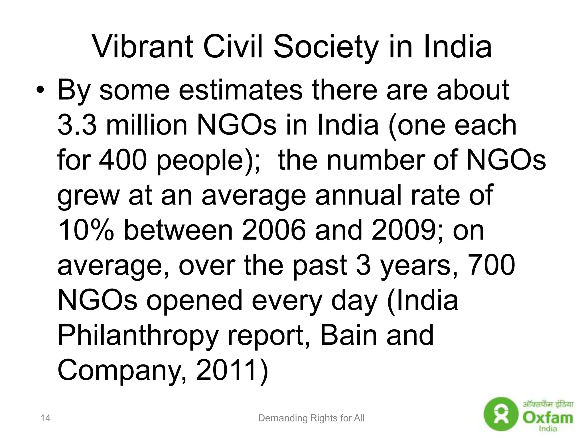 Vibrant Civil Society in IndiaBy some estimates there are about 3.3 million NGOs in India (one each for 400 people);  the number of NGOs grew at an average annual rate of 10% between 2006 and 2009; on average, over the past 3 years, 700 NGOs opened every day (India Philanthropy report, Bain and Company, 2011)Demanding Rights for All14